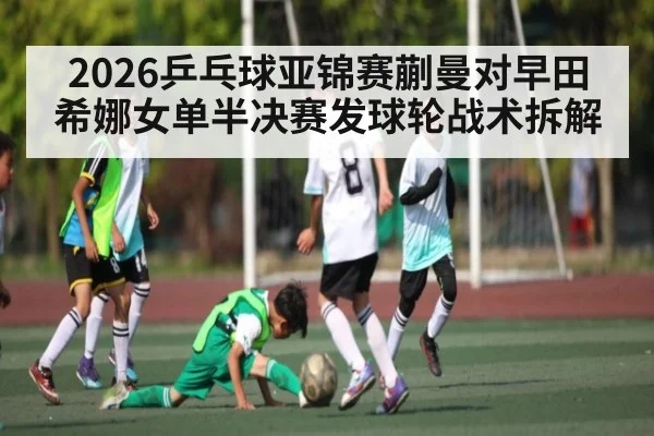 2026乒乓球亚锦赛蒯曼对早田希娜女单半决赛发球轮战术拆解
